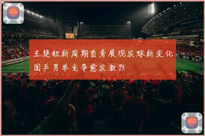 王楚钦新周期首秀展现发球新变化国乒男单竞争愈发激烈