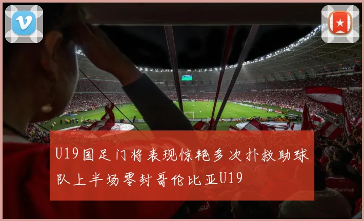 U19国足门将表现惊艳多次扑救助球队上半场零封哥伦比亚U19