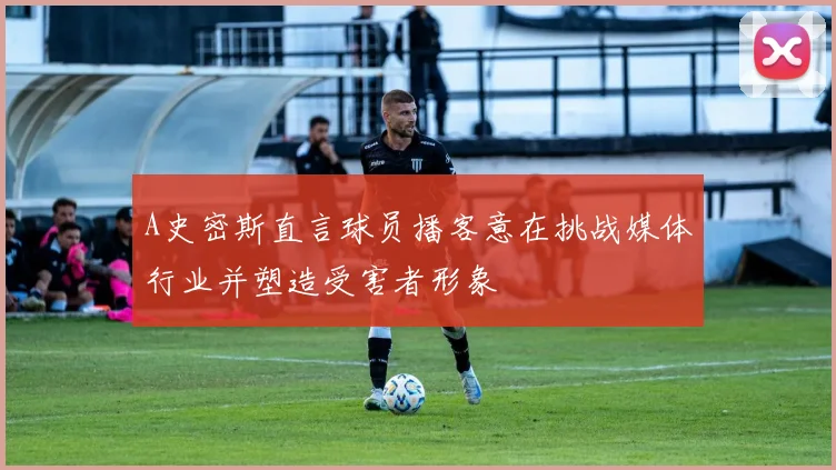 A史密斯直言球员播客意在挑战媒体行业并塑造受害者形象