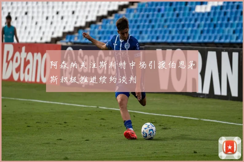 阿森纳关注斯科特中场引援伯恩茅斯积极推进续约谈判