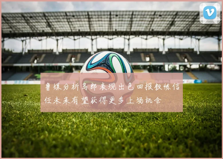 鲁媒分析乌郎表现出色回报教练信任未来有望获得更多上场机会