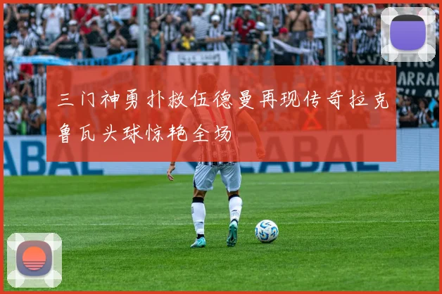 三门神勇扑救伍德曼再现传奇拉克鲁瓦头球惊艳全场