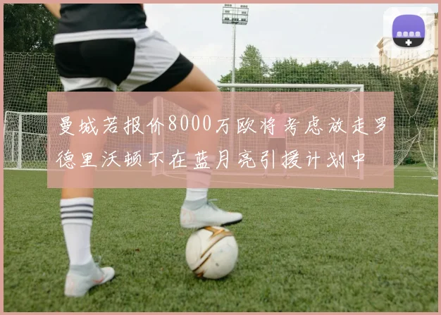 曼城若报价8000万欧将考虑放走罗德里沃顿不在蓝月亮引援计划中