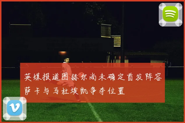 英媒报道图赫尔尚未确定首发阵容萨卡与马杜埃凯争夺位置