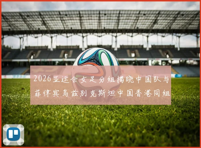 2026亚运会女足分组揭晓中国队与菲律宾乌兹别克斯坦中国香港同组对决
