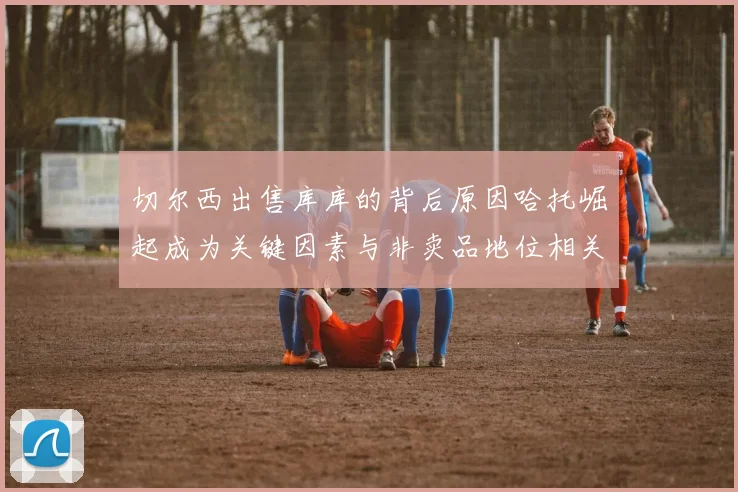 切尔西出售库库的背后原因哈托崛起成为关键因素与非卖品地位相关