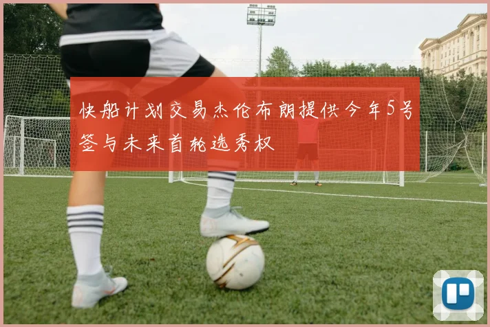 快船计划交易杰伦布朗提供今年5号签与未来首轮选秀权