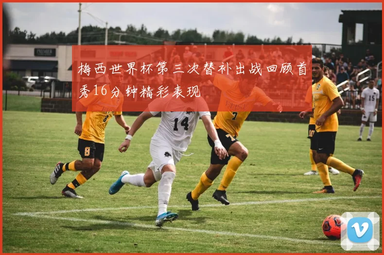 梅西世界杯第三次替补出战回顾首秀16分钟精彩表现