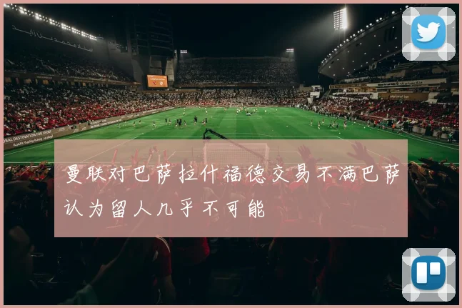 曼联对巴萨拉什福德交易不满巴萨认为留人几乎不可能