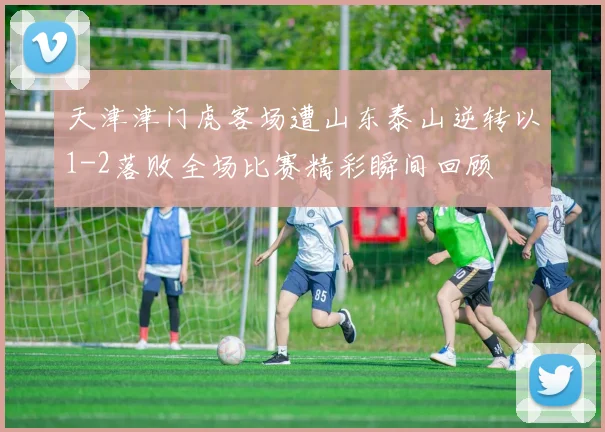 天津津门虎客场遭山东泰山逆转以1-2落败全场比赛精彩瞬间回顾
