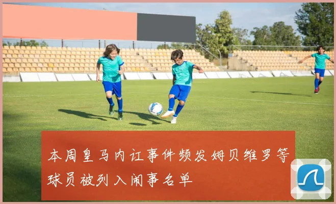 本周皇马内讧事件频发姆贝维罗等球员被列入闹事名单