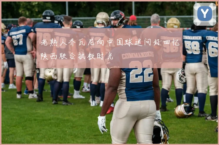 老熟人乔瓦尼向中国球迷问好回忆陕西联合执教时光