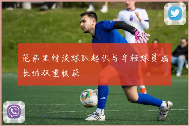 范弗里特谈球队起伏与年轻球员成长的双重收获