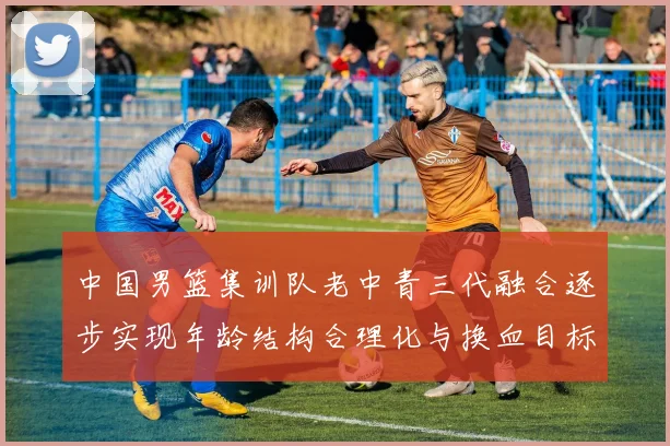 中国男篮集训队老中青三代融合逐步实现年龄结构合理化与换血目标