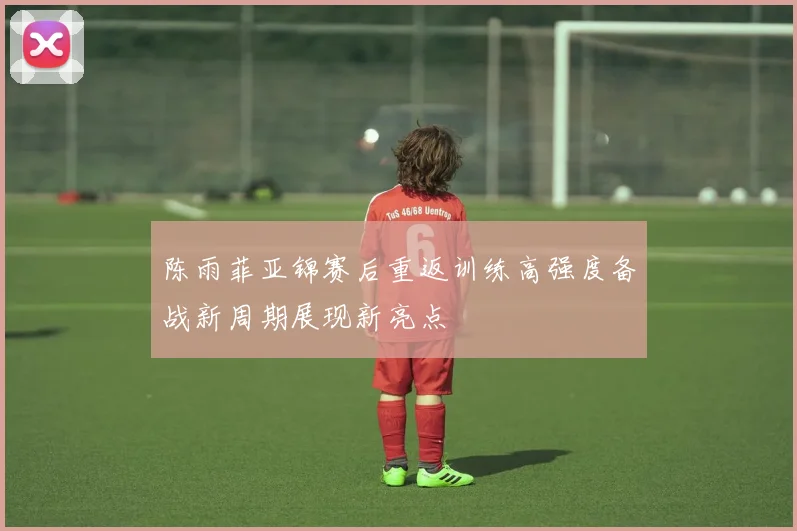 陈雨菲亚锦赛后重返训练高强度备战新周期展现新亮点
