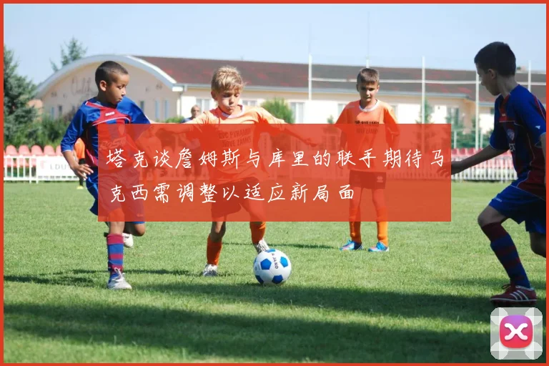 塔克谈詹姆斯与库里的联手期待马克西需调整以适应新局面