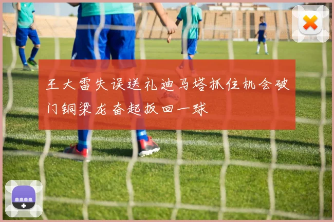 王大雷失误送礼迪马塔抓住机会破门铜梁龙奋起扳回一球