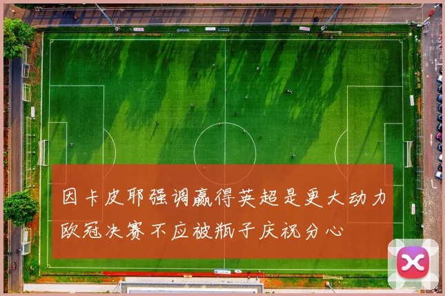 因卡皮耶强调赢得英超是更大动力欧冠决赛不应被瓶子庆祝分心