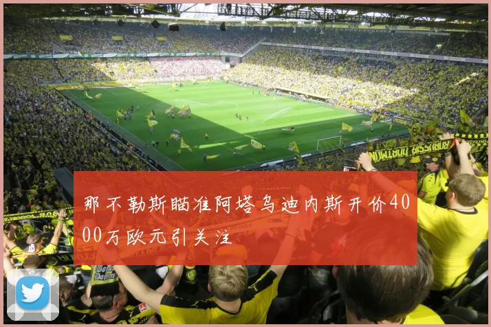 那不勒斯瞄准阿塔乌迪内斯开价4000万欧元引关注