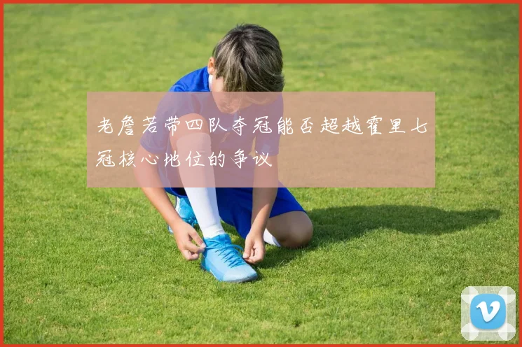 老詹若带四队夺冠能否超越霍里七冠核心地位的争议
