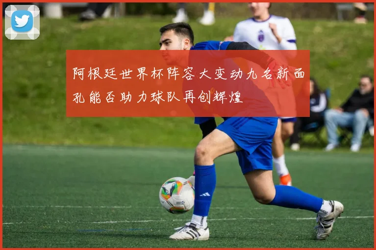 阿根廷世界杯阵容大变动九名新面孔能否助力球队再创辉煌
