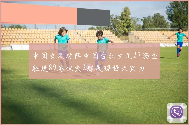 中国女足对阵中国台北女足27场全胜进89球仅失2球展现强大实力