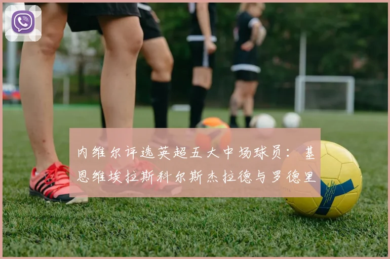 内维尔评选英超五大中场球员：基恩维埃拉斯科尔斯杰拉德与罗德里的巅峰对决