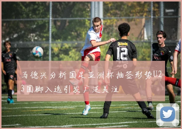 马德兴分析国足亚洲杯抽签形势U23国脚入选引发广泛关注