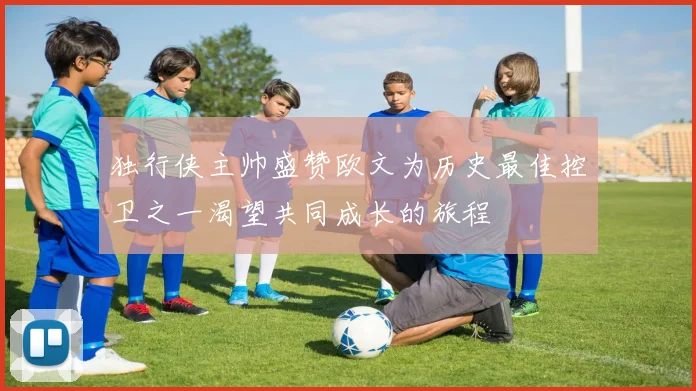 独行侠主帅盛赞欧文为历史最佳控卫之一渴望共同成长的旅程