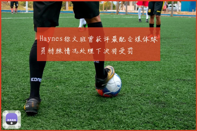 Haynes称文班曾获评最配合媒体球员特殊情况处理下次将受罚