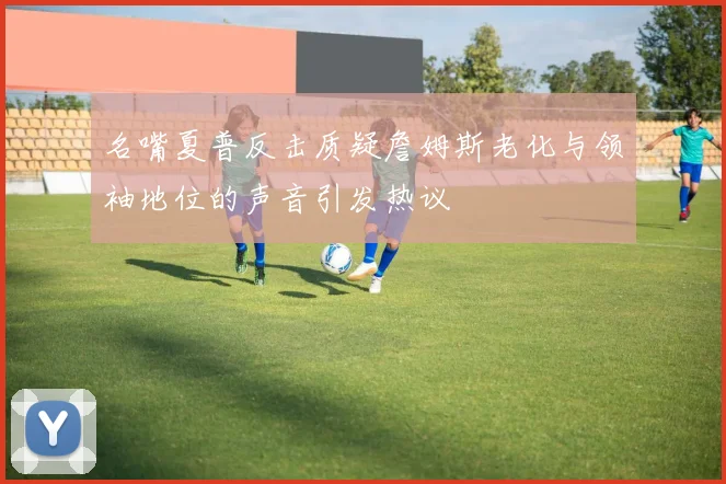 名嘴夏普反击质疑詹姆斯老化与领袖地位的声音引发热议