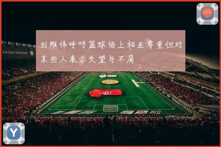 刘维伟呼吁篮球场上相互尊重但对某些人表示失望与不屑