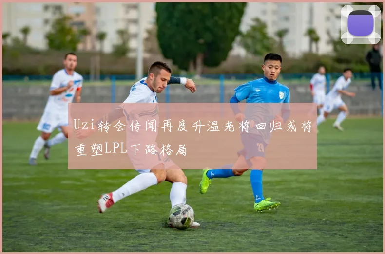 Uzi转会传闻再度升温老将回归或将重塑LPL下路格局
