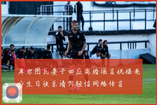 库尔图瓦妻子回应离婚谣言祝福老公生日快乐请勿轻信网络传言