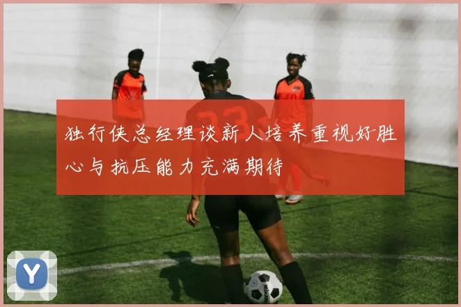 独行侠总经理谈新人培养重视好胜心与抗压能力充满期待